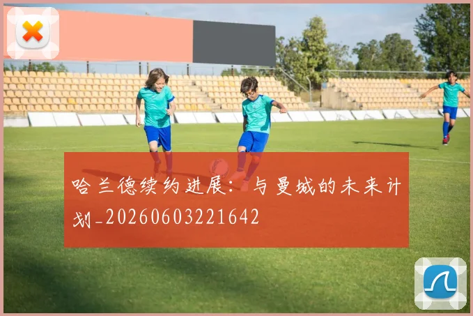 哈兰德续约进展:与曼城的未来计划_20260603221642