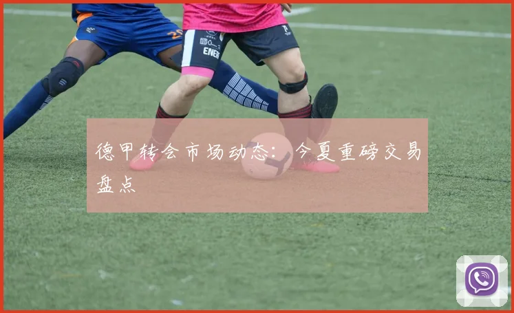 德甲转会市场动态：今夏重磅交易盘点