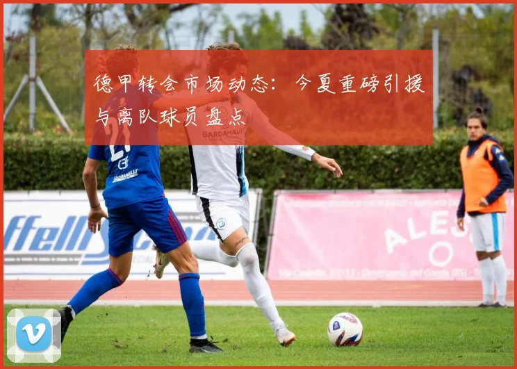 德甲转会市场动态：今夏重磅引援与离队球员盘点