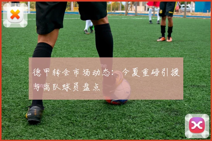 德甲转会市场动态:今夏重磅引援与离队球员盘点