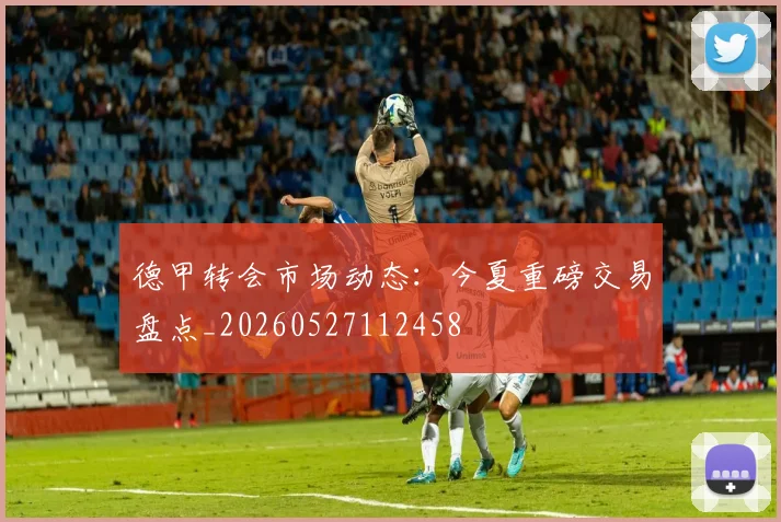 德甲转会市场动态：今夏重磅交易盘点_20260527112458